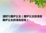 潘时七屠炉公主（屠炉公主扮演者 屠炉公主扮演者是谁）