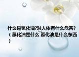 什么是氢化油?对人体有什么危害?（氢化油是什么 氢化油是什么东西）