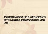 荧光灯管和led灯管怎么区分（废旧的荧光灯管属于什么垃圾分类 废旧的荧光灯管是什么垃圾分类）