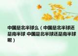 中国是北半球么（中国是北半球还是南半球 中国是北半球还是南半球呢）