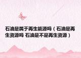 石油是属于再生能源吗（石油是再生资源吗 石油是不是再生资源）