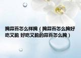 腌蒜苔怎么样腌（腌蒜苔怎么腌好吃又脆 好吃又脆的蒜苔怎么腌）