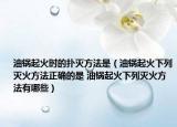 油锅起火时的扑灭方法是（油锅起火下列灭火方法正确的是 油锅起火下列灭火方法有哪些）