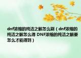 dnf浓缩的纯洁之骸怎么刷（dnf浓缩的纯洁之骸怎么得 DNF浓缩的纯洁之骸要怎么才能得到）