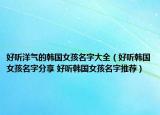好听洋气的韩国女孩名字大全（好听韩国女孩名字分享 好听韩国女孩名字推荐）