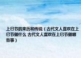 上巳节的来历和传说（古代文人喜欢在上巳节做什么 古代文人喜欢在上巳节做哪些事）