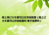 网上预订火车票可以在异地取票（网上订火车票可以异地取票吗 要手续费吗）