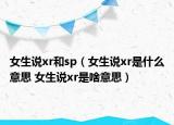 女生说xr和sp（女生说xr是什么意思 女生说xr是啥意思）