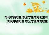 如何申请吧主 怎么才能成为吧主呢（如何申请吧主 怎么才能成为吧主）