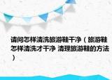 请问怎样清洗旅游鞋干净（旅游鞋怎样清洗才干净 清理旅游鞋的方法）