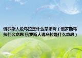 俄罗斯人说乌拉是什么意思啊（俄罗斯乌拉什么意思 俄罗斯人说乌拉是什么意思）