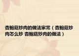 杏鲍菇炒肉的做法家常（杏鲍菇炒肉怎么炒 杏鲍菇炒肉的做法）