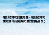 咱们结婚吧的主题曲（咱们结婚吧主题曲 咱们结婚吧主题曲是什么）