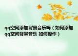 qq空间添加背景音乐吗（如何添加qq空间背景音乐 如何操作）