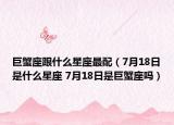 巨蟹座跟什么星座最配（7月18日是什么星座 7月18日是巨蟹座吗）