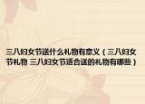 三八妇女节送什么礼物有意义（三八妇女节礼物 三八妇女节适合送的礼物有哪些）