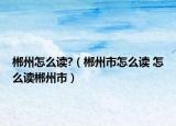 郴州怎么读?（郴州市怎么读 怎么读郴州市）
