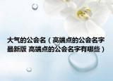 大气的公会名（高端点的公会名字最新版 高端点的公会名字有哪些）