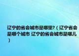 辽宁的省会城市是哪里?（辽宁省会是哪个城市 辽宁的省会城市是哪儿）