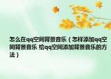 怎么在qq空间背景音乐（怎样添加qq空间背景音乐 给qq空间添加背景音乐的方法）