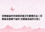 甘肃省城市市容和环境卫生管理办法（甘肃省会是哪个城市 甘肃省会城市介绍）