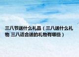 三八节送什么礼品（三八送什么礼物 三八适合送的礼物有哪些）