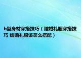 h型身材穿搭技巧（结婚礼服穿搭技巧 结婚礼服该怎么搭配）