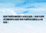 包粽子的糯米要泡多久时间才能包（包粽子的糯米需要泡多长时间 包粽子的糯米需要泡几小时时间）