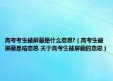 高考考生被屏蔽是什么意思?（高考生被屏蔽是啥意思 关于高考生被屏蔽的意思）
