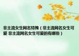 非主流女生网名特拽（非主流网名女生可爱 非主流网名女生可爱的有哪些）