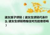 送女孩子项链（送女生项链代表什么 送女生项链有栓住对方的意思吗）