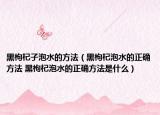 黑枸杞子泡水的方法（黑枸杞泡水的正确方法 黑枸杞泡水的正确方法是什么）