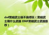 dnf黑暗武士值不值得玩（黑暗武士用什么武器 DNF黑暗武士武器推荐）