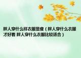 胖人穿什么样衣服显瘦（胖人穿什么衣服才好看 胖人穿什么衣服比较适合）
