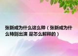 张新成为什么这么帅（张新成为什么特别出演 是怎么解释的）