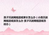 孩子沉迷网络游戏家长怎么办（小孩沉迷网络游戏该怎么办 孩子沉迷网络游戏怎样办）
