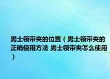 男士领带夹的位置（男士领带夹的正确使用方法 男士领带夹怎么使用）