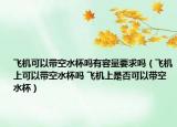 飞机可以带空水杯吗有容量要求吗（飞机上可以带空水杯吗 飞机上是否可以带空水杯）