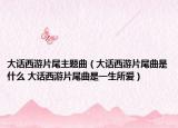 大话西游片尾主题曲（大话西游片尾曲是什么 大话西游片尾曲是一生所爱）