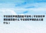 平安夜吃苹果真的能平安吗（平安夜吃苹果的寓意是什么 平安夜吃苹果的含义是什么）