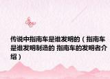 传说中指南车是谁发明的（指南车是谁发明制造的 指南车的发明者介绍）