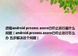进程android process acore已停止运行是什么问题（android.process.acore已停止运行怎么办 五步解决这个问题）