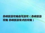 赤峰旅游攻略自驾游攻（赤峰旅游攻略 赤峰旅游景点的攻略）