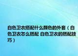 白色卫衣搭配什么颜色的外套（白色卫衣怎么搭配 白色卫衣的搭配技巧）