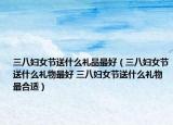三八妇女节送什么礼品最好（三八妇女节送什么礼物最好 三八妇女节送什么礼物最合适）