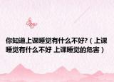 你知道上课睡觉有什么不好?（上课睡觉有什么不好 上课睡觉的危害）