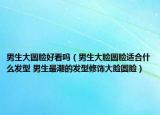 男生大圆脸好看吗（男生大脸圆脸适合什么发型 男生最潮的发型修饰大脸圆脸）