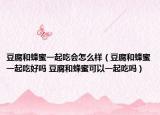 豆腐和蜂蜜一起吃会怎么样（豆腐和蜂蜜一起吃好吗 豆腐和蜂蜜可以一起吃吗）