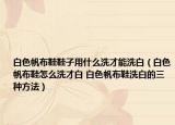 白色帆布鞋鞋子用什么洗才能洗白（白色帆布鞋怎么洗才白 白色帆布鞋洗白的三种方法）