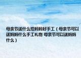 母亲节送什么给妈妈好手工（母亲节可以送妈妈什么手工礼物 母亲节可以送妈妈什么）